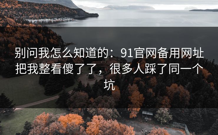 别问我怎么知道的:91官网备用网址把我整看傻了了,很多人踩了同一个坑 别问我怎么知道的:91官网备用网址把我整看傻了了,很多人踩了同一个坑