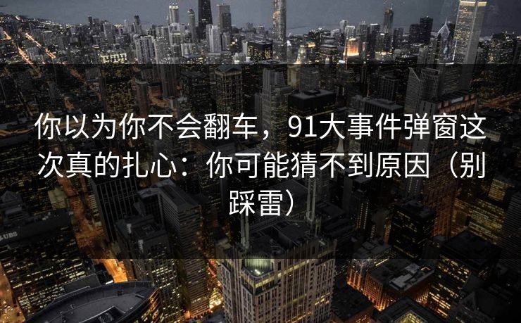 你以为你不会翻车,91大事件弹窗这次真的扎心:你可能猜不到原因(别踩雷) 你以为你不会翻车,91大事件弹窗这次真的扎心:你可能猜不到原因(别踩雷)