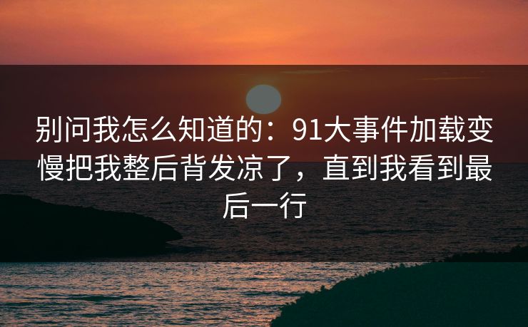 别问我怎么知道的:91大事件加载变慢把我整后背发凉了,直到我看到最后一行 别问我怎么知道的:91大事件加载变慢把我整后背发凉了,直到我看到最后一行