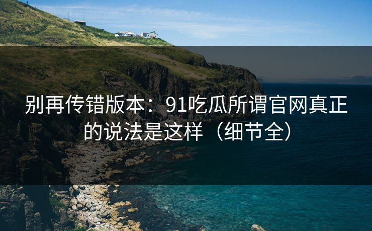 别再传错版本:91吃瓜所谓官网真正的说法是这样(细节全) 别再传错版本:91吃瓜所谓官网真正的说法是这样(细节全)