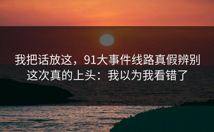 我把话放这,91大事件线路真假辨别这次真的上头:我以为我看错了 我把话放这,91大事件线路真假辨别这次真的上头:我以为我看错了