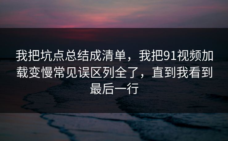 我把坑点总结成清单,我把91视频加载变慢常见误区列全了,直到我看到最后一行 我把坑点总结成清单,我把91视频加载变慢常见误区列全了,直到我看到最后一行