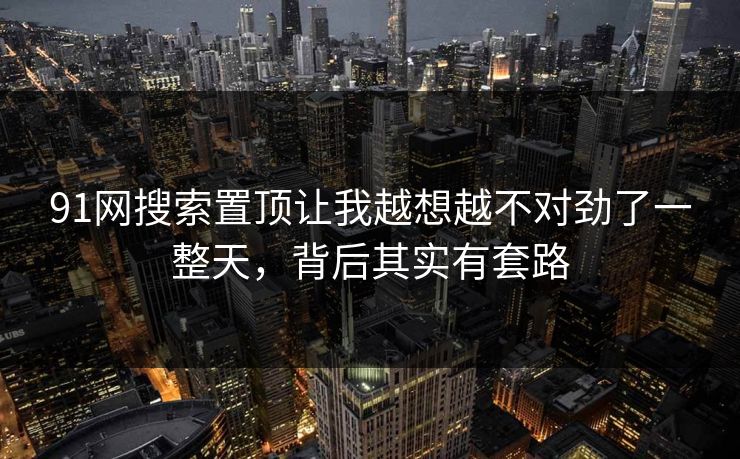 91网搜索置顶让我越想越不对劲了一整天，背后其实有套路