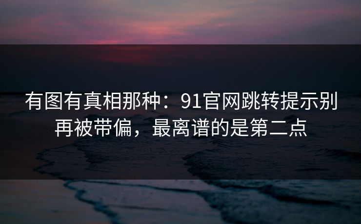 有图有真相那种:91官网跳转提示别再被带偏,最离谱的是第二点 有图有真相那种:91官网跳转提示别再被带偏,最离谱的是第二点