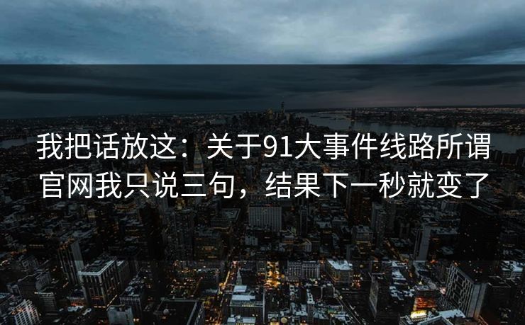我把话放这：关于91大事件线路所谓官网我只说三句，结果下一秒就变了