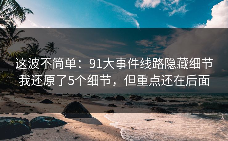这波不简单:91大事件线路隐藏细节我还原了5个细节,但重点还在后面 这波不简单:91大事件线路隐藏细节我还原了5个细节,但重点还在后面