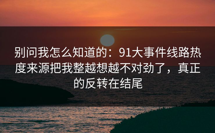 别问我怎么知道的:91大事件线路热度来源把我整越想越不对劲了,真正的反转在结尾 别问我怎么知道的:91大事件线路热度来源把我整越想越不对劲了,真正的反转在结尾