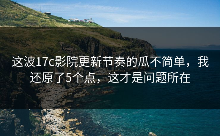 这波17c影院更新节奏的瓜不简单,我还原了5个点,这才是问题所在 这波17c影院更新节奏的瓜不简单,我还原了5个点,这才是问题所在