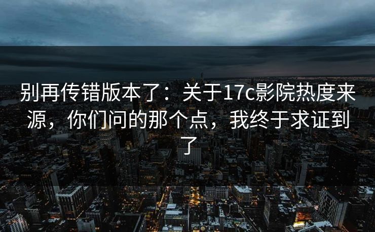 别再传错版本了：关于17c影院热度来源，你们问的那个点，我终于求证到了