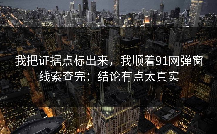 我把证据点标出来，我顺着91网弹窗线索查完：结论有点太真实