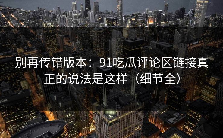 别再传错版本:91吃瓜评论区链接真正的说法是这样(细节全) 别再传错版本:91吃瓜评论区链接真正的说法是这样(细节全)