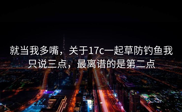 就当我多嘴，关于17c一起草防钓鱼我只说三点，最离谱的是第二点