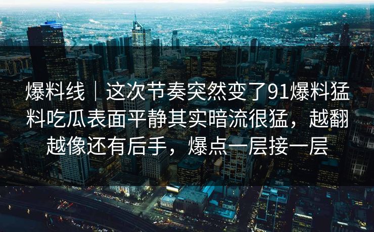 爆料线｜这次节奏突然变了91爆料猛料吃瓜表面平静其实暗流很猛，越翻越像还有后手，爆点一层接一层
